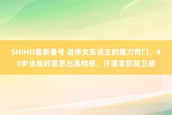 SHIHO最新番号 进修女东谈主的魔力窍门，40岁也能好意思出高档感，汗漫拿抓前卫感