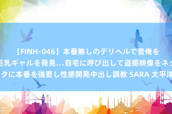 【FINH-046】本番無しのデリヘルで昔俺をバカにしていた同級生の巨乳ギャルを発見…自宅に呼び出して盗撮映像をネタに本番を強要し性感開発中出し調教 SARA 太平洋: 予以丽珠集团买入评级