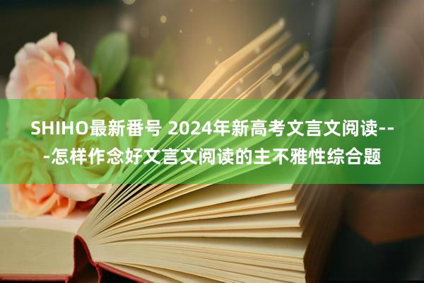 SHIHO最新番号 2024年新高考文言文阅读---怎样作念好文言文阅读的主不雅性综合题