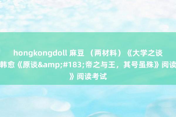 hongkongdoll 麻豆 （两材料）《大学之谈》、韩愈《原谈&#183;帝之与王，其号虽殊》阅读考试