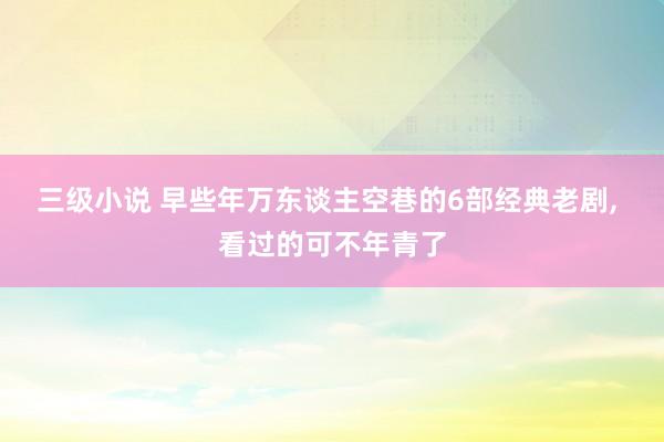 三级小说 早些年万东谈主空巷的6部经典老剧, 看过的可不年青